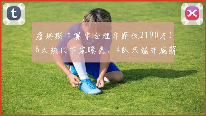 詹姆斯下赛季合理年薪仅2190万！6大热门下家曝光，4队只能开底薪