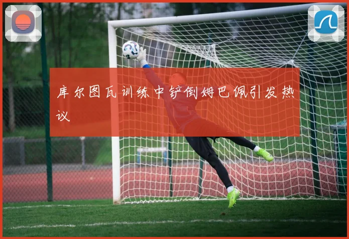 库尔图瓦训练中铲倒姆巴佩引发热议