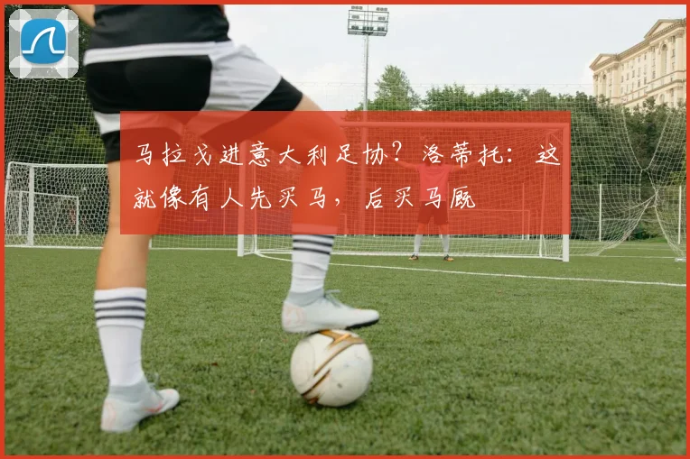马拉戈进意大利足协？洛蒂托：这就像有人先买马，后买马厩