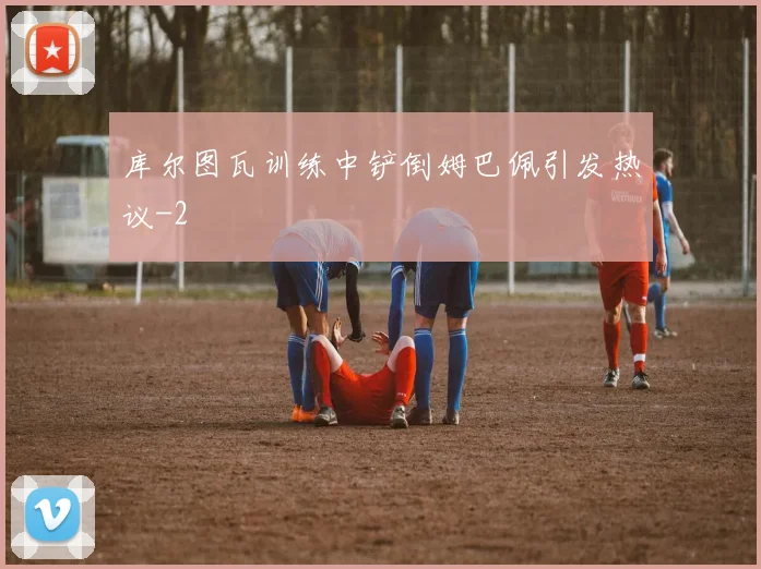 库尔图瓦训练中铲倒姆巴佩引发热议
