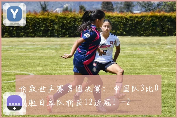 伦敦世乒赛男团决赛：中国队3比0战胜日本队斩获12连冠！