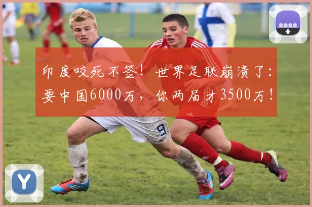印度咬死不签！世界足联崩溃了：要中国6000万，你两届才3500万！_1