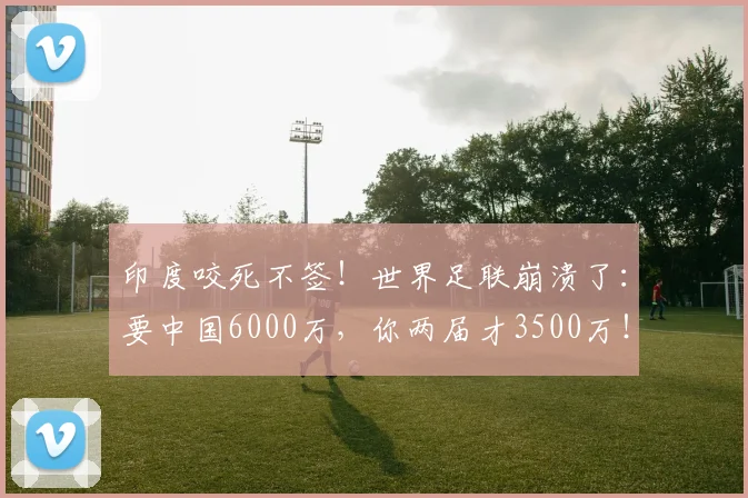 印度咬死不签！世界足联崩溃了：要中国6000万，你两届才3500万！_1