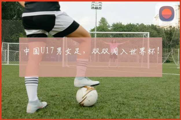 中国U17男女足，双双闯入世界杯！