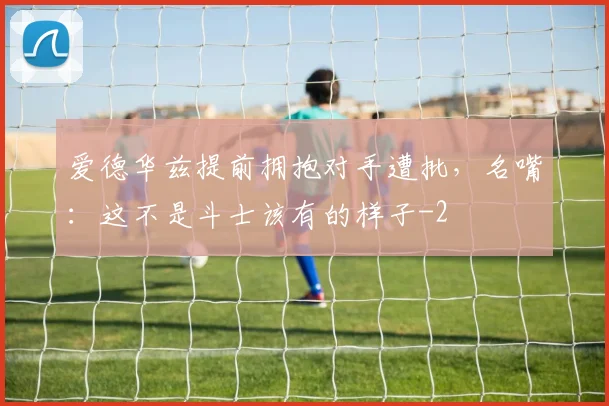 爱德华兹提前拥抱对手遭批，名嘴：这不是斗士该有的样子