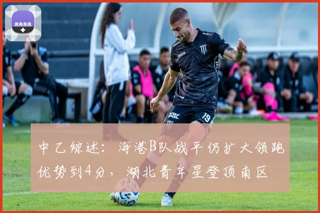 中乙综述：海港B队战平仍扩大领跑优势到4分，湖北青年星登顶南区