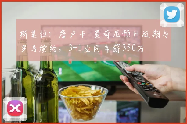 斯基拉：詹卢卡-曼奇尼预计近期与罗马续约，3+1合同年薪350万