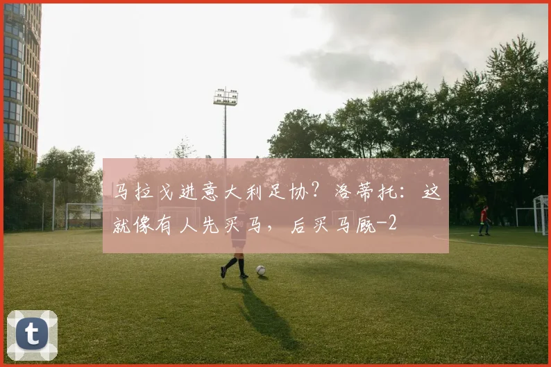 马拉戈进意大利足协？洛蒂托：这就像有人先买马，后买马厩