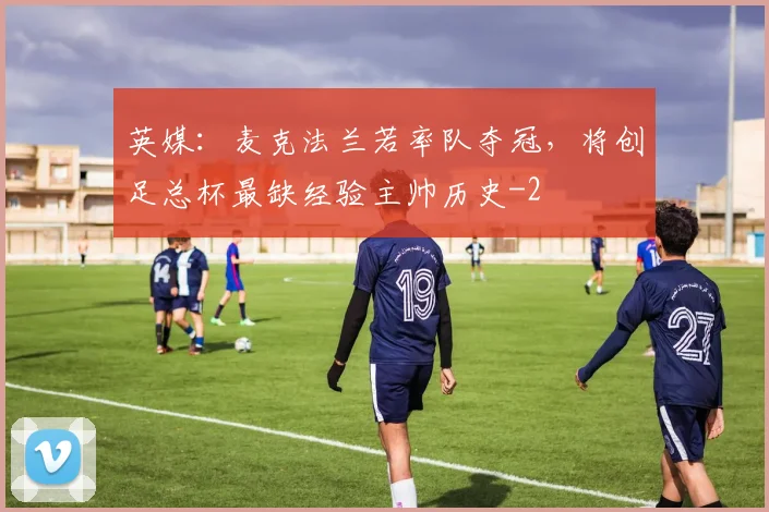 英媒：麦克法兰若率队夺冠，将创足总杯最缺经验主帅历史