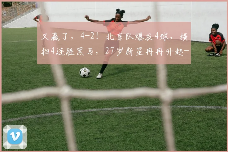 又赢了，4-2！北京队爆发4球，横扫4连胜黑马，27岁新星冉冉升起