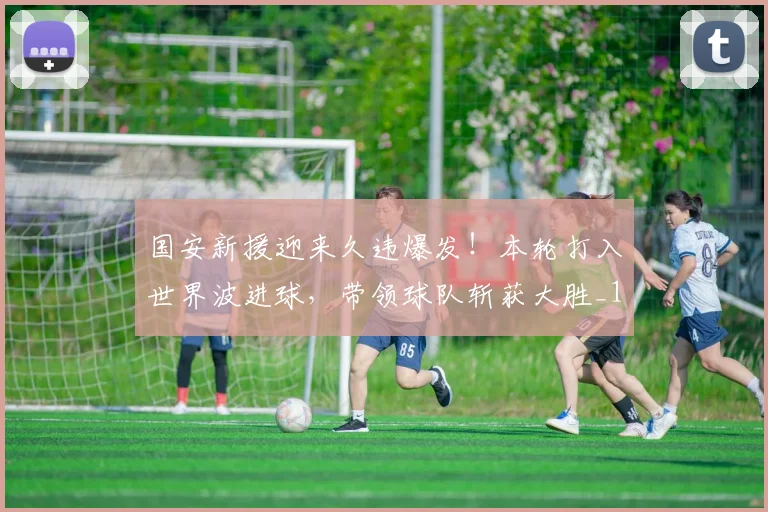 国安新援迎来久违爆发！本轮打入世界波进球，带领球队斩获大胜_1