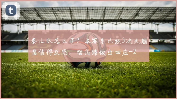 泰山队怎么了？本赛季已经3次大崩盘值得反思，宿茂臻做出回应