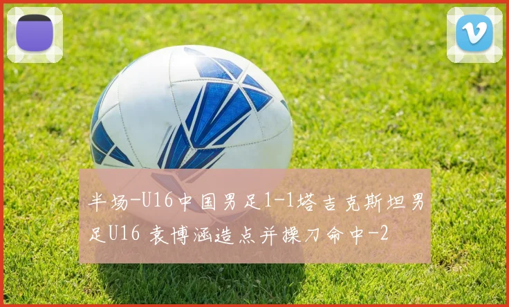 半场-U16中国男足1-1塔吉克斯坦男足U16 袁博涵造点并操刀命中
