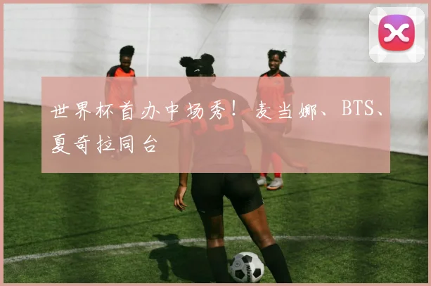 世界杯首办中场秀！麦当娜、BTS、夏奇拉同台