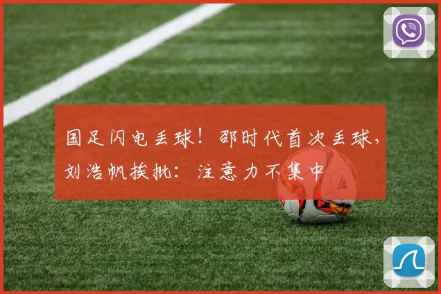 国足闪电丢球！邵时代首次丢球，刘浩帆挨批：注意力不集中