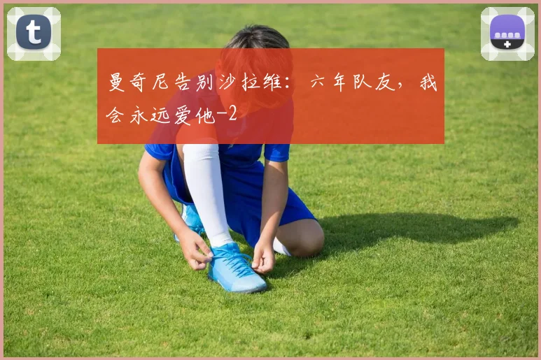 曼奇尼告别沙拉维：六年队友，我会永远爱他