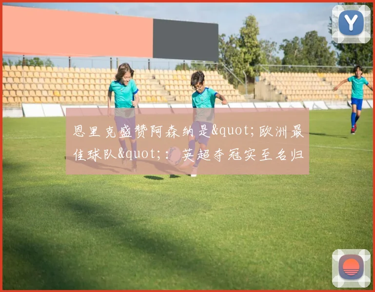 恩里克盛赞阿森纳是"欧洲最佳球队"：英超夺冠实至名归，但决赛我们有机会