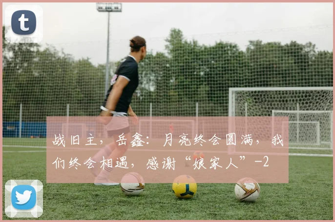 战旧主，岳鑫：月亮终会圆满，我们终会相遇，感谢“娘家人”