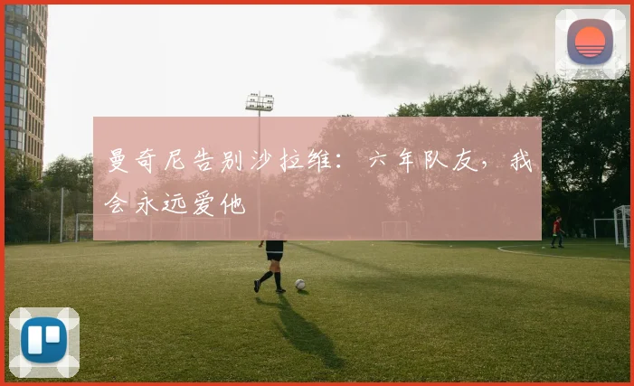 曼奇尼告别沙拉维：六年队友，我会永远爱他