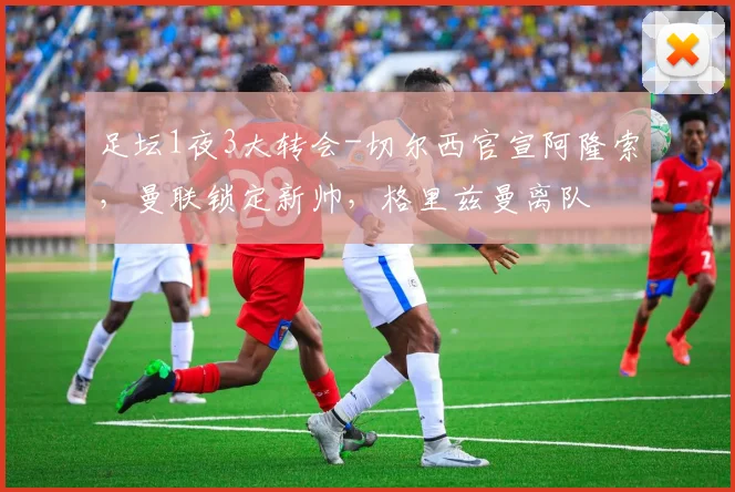 足坛1夜3大转会-切尔西官宣阿隆索，曼联锁定新帅，格里兹曼离队