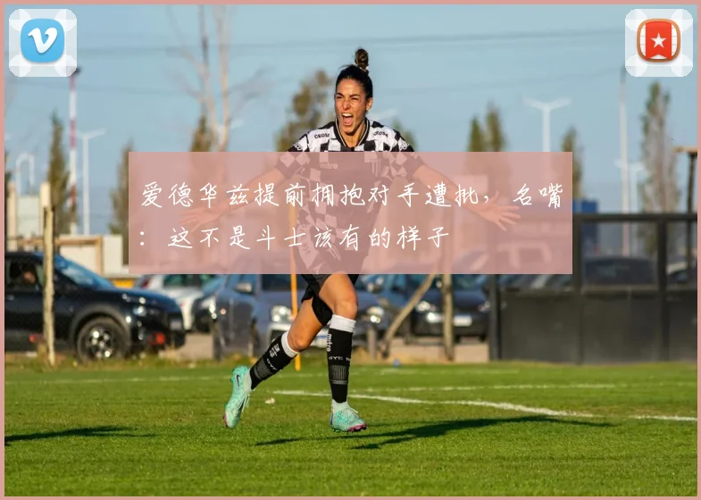 爱德华兹提前拥抱对手遭批，名嘴：这不是斗士该有的样子