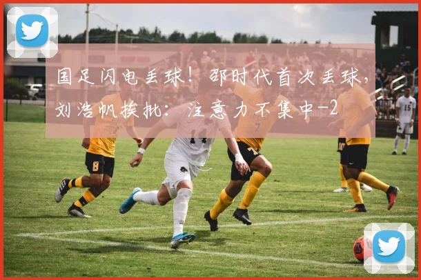 国足闪电丢球！邵时代首次丢球，刘浩帆挨批：注意力不集中