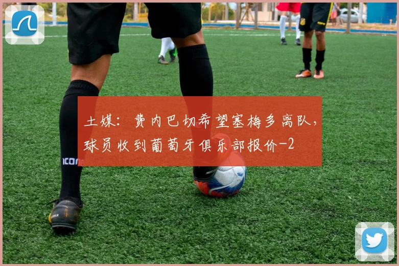 土媒：费内巴切希望塞梅多离队，球员收到葡萄牙俱乐部报价