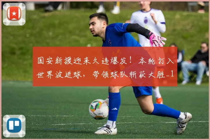 国安新援迎来久违爆发！本轮打入世界波进球，带领球队斩获大胜_1