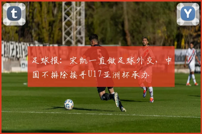 足球报：宋凯一直做足球外交，中国不排除接手U17亚洲杯承办