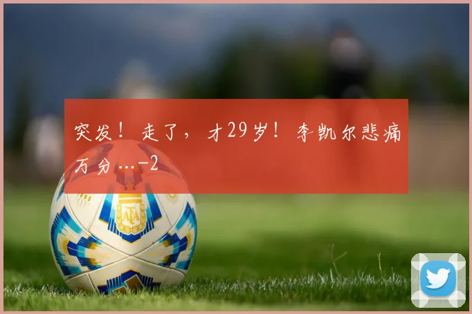 突发！走了，才29岁！李凯尔悲痛万分…