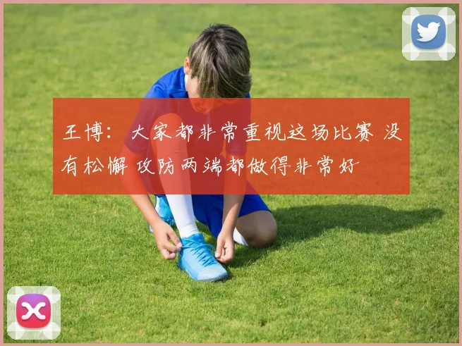 王博：大家都非常重视这场比赛 没有松懈 攻防两端都做得非常好