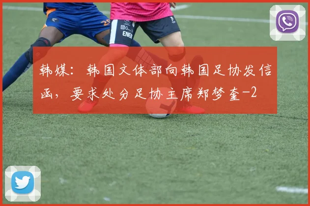 韩媒：韩国文体部向韩国足协发信函，要求处分足协主席郑梦奎