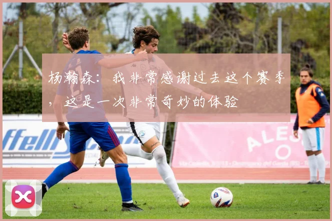 杨瀚森：我非常感谢过去这个赛季，这是一次非常奇妙的体验