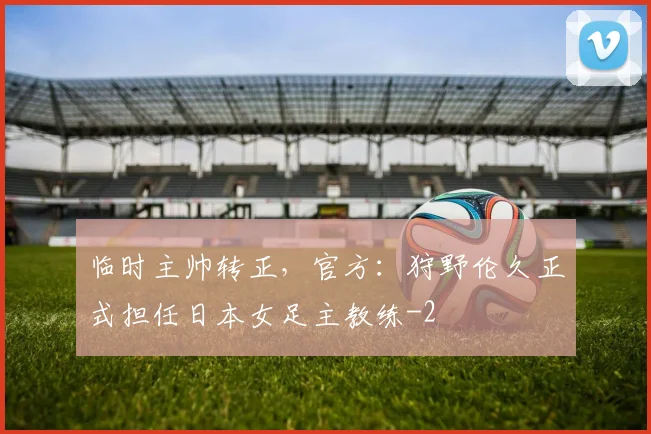 临时主帅转正，官方：狩野伦久正式担任日本女足主教练