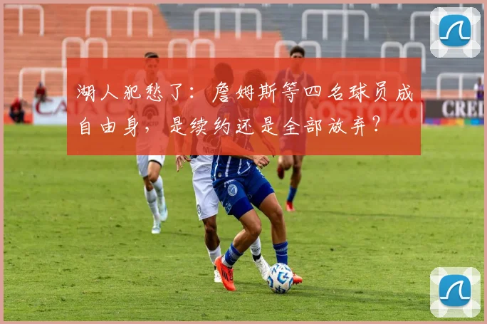 湖人犯愁了：詹姆斯等四名球员成自由身，是续约还是全部放弃？