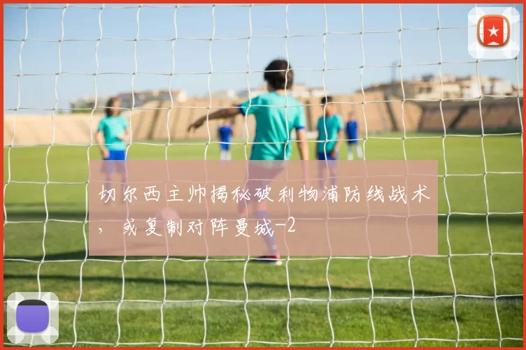切尔西主帅揭秘破利物浦防线战术，或复制对阵曼城