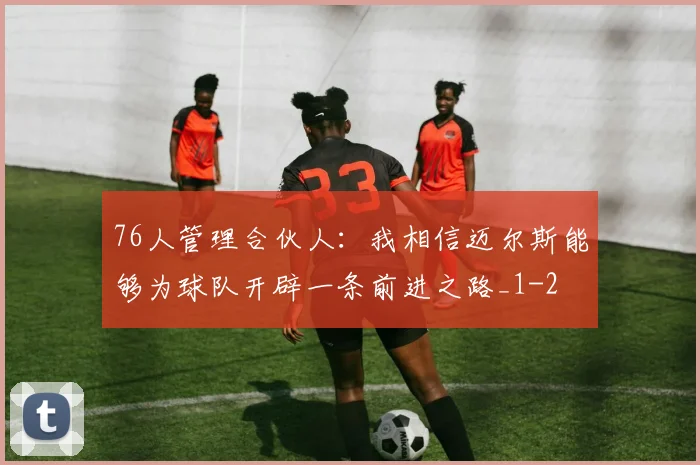 76人管理合伙人：我相信迈尔斯能够为球队开辟一条前进之路_1
