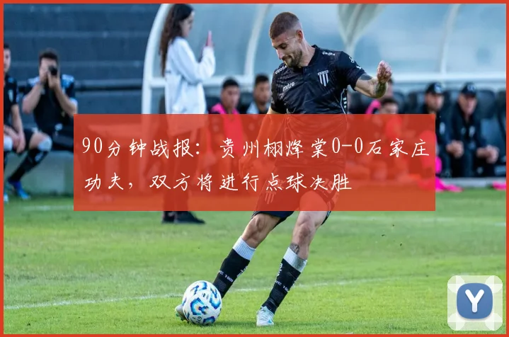 90分钟战报：贵州栩烽棠0-0石家庄功夫，双方将进行点球决胜