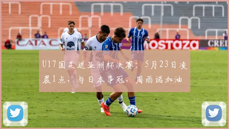 U17国足进亚洲杯决赛：5月23日凌晨1点，与日本争冠，周雨诺加油