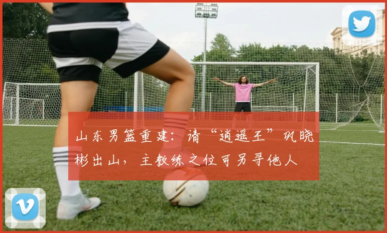山东男篮重建：请“逍遥王”巩晓彬出山，主教练之位可另寻他人