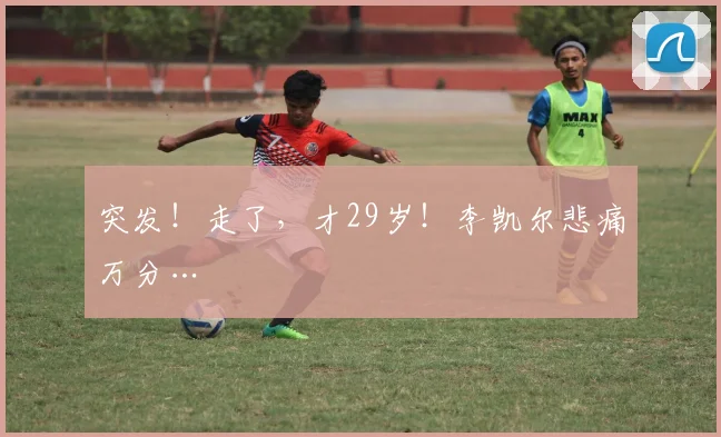 突发！走了，才29岁！李凯尔悲痛万分…