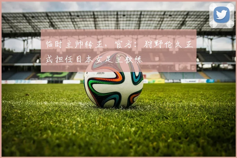 临时主帅转正，官方：狩野伦久正式担任日本女足主教练