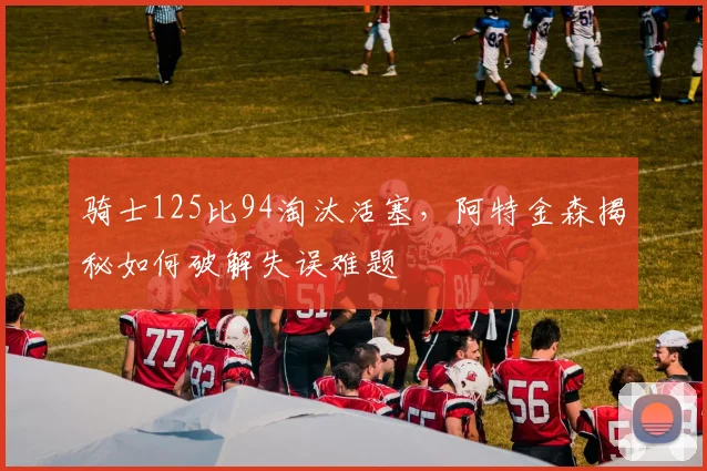 骑士125比94淘汰活塞，阿特金森揭秘如何破解失误难题