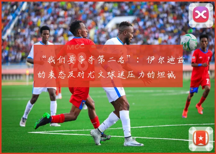 “我们要争夺第二名”：伊尔迪兹的表态及对尤文球迷压力的坦诚