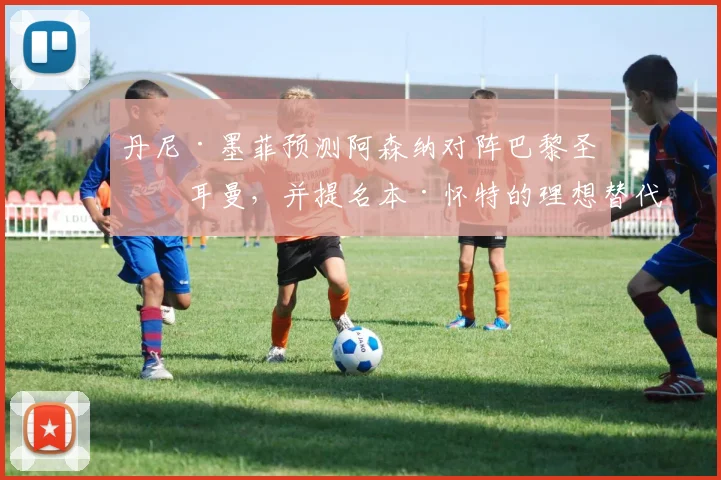丹尼·墨菲预测阿森纳对阵巴黎圣日耳曼，并提名本·怀特的理想替代者