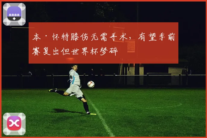 本·怀特膝伤无需手术，有望季前赛复出但世界杯梦碎