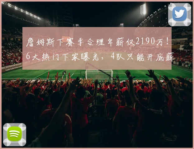詹姆斯下赛季合理年薪仅2190万！6大热门下家曝光，4队只能开底薪