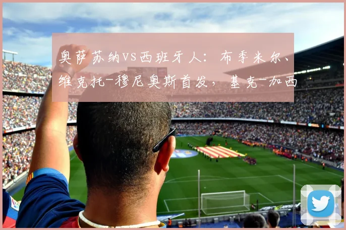 奥萨苏纳vs西班牙人：布季米尔、维克托-穆尼奥斯首发，基克-加西亚、卡夫雷拉出战